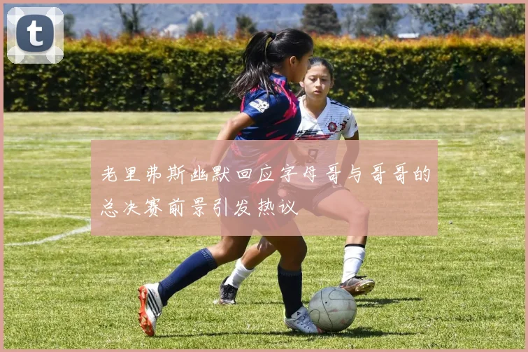 老里弗斯幽默回应字母哥与哥哥的总决赛前景引发热议