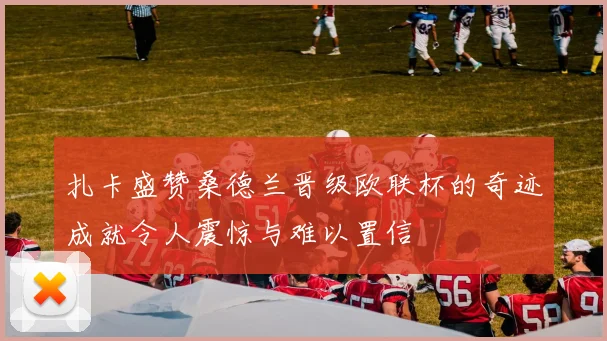 扎卡盛赞桑德兰晋级欧联杯的奇迹成就令人震惊与难以置信
