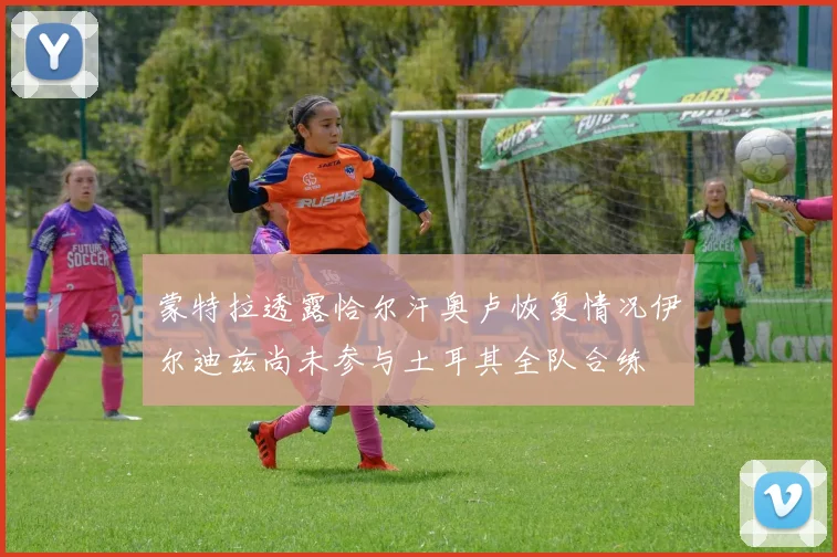 蒙特拉透露恰尔汗奥卢恢复情况伊尔迪兹尚未参与土耳其全队合练