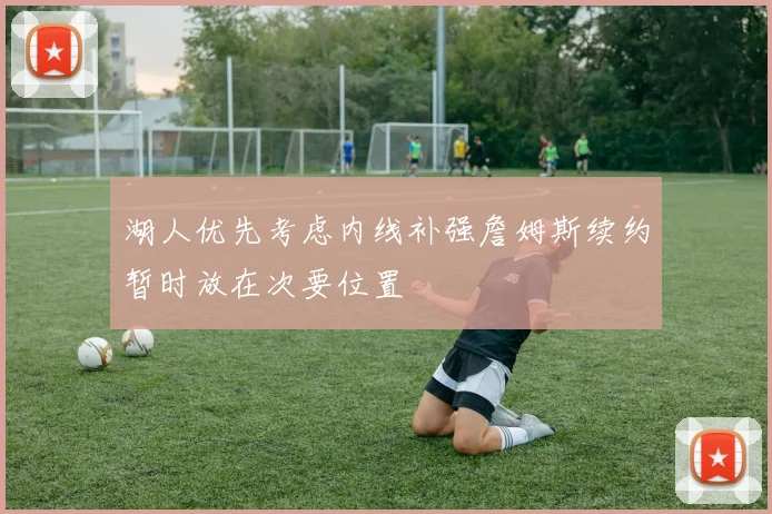 湖人优先考虑内线补强詹姆斯续约暂时放在次要位置