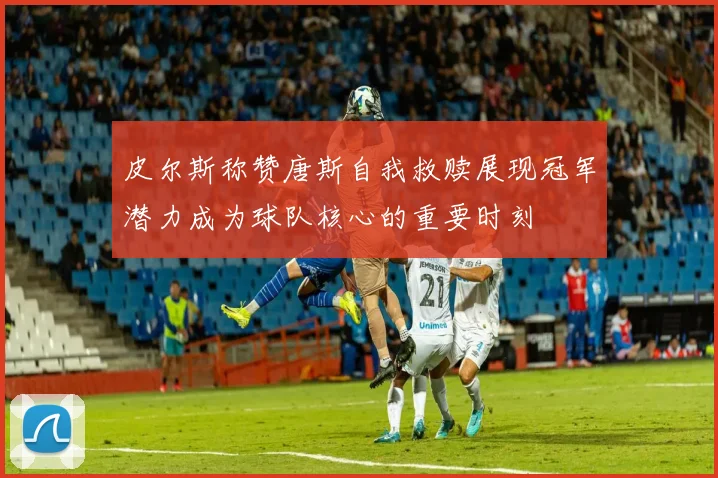 皮尔斯称赞唐斯自我救赎展现冠军潜力成为球队核心的重要时刻