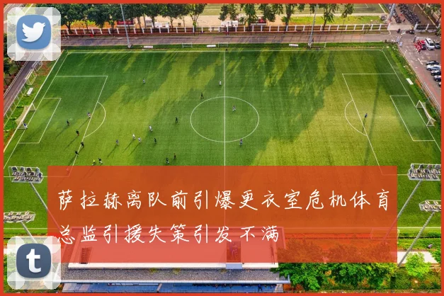 萨拉赫离队前引爆更衣室危机体育总监引援失策引发不满