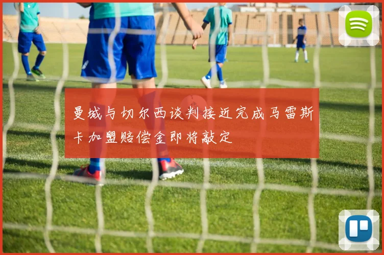 曼城与切尔西谈判接近完成马雷斯卡加盟赔偿金即将敲定