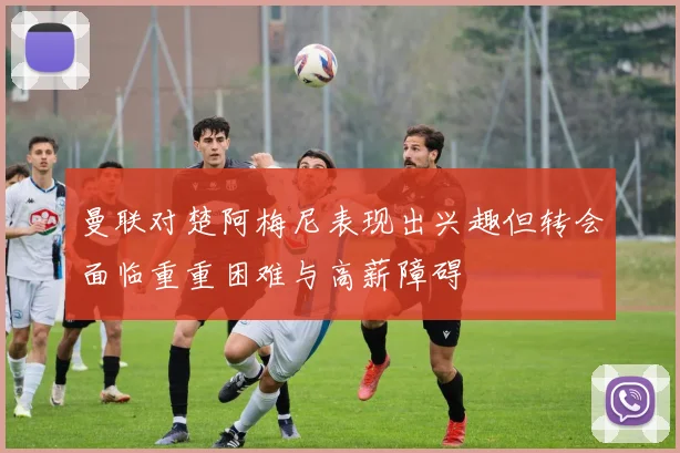 曼联对楚阿梅尼表现出兴趣但转会面临重重困难与高薪障碍