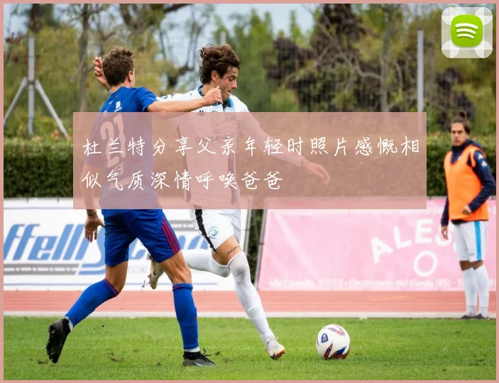 杜兰特分享父亲年轻时照片感慨相似气质深情呼唤爸爸