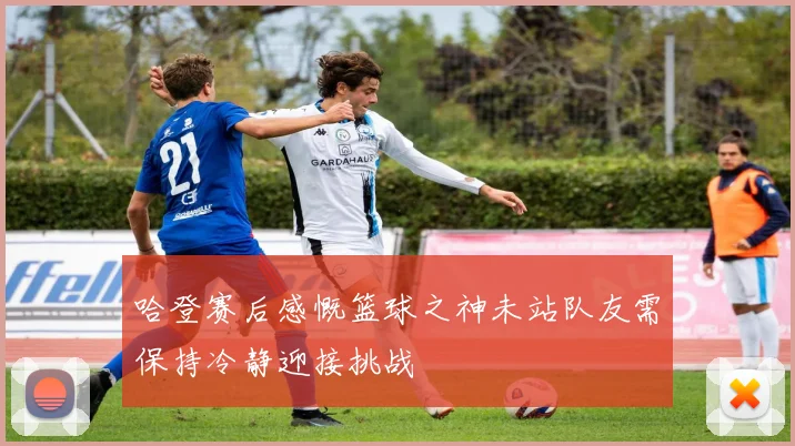 哈登赛后感慨篮球之神未站队友需保持冷静迎接挑战