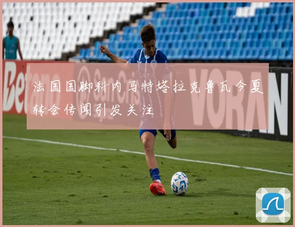 法国国脚科内马特塔拉克鲁瓦今夏转会传闻引发关注