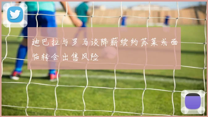 迪巴拉与罗马谈降薪续约苏莱或面临转会出售风险
