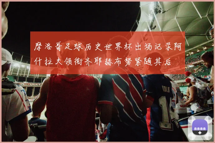 摩洛哥足球历史世界杯出场记录阿什拉夫领衔齐耶赫布努紧随其后