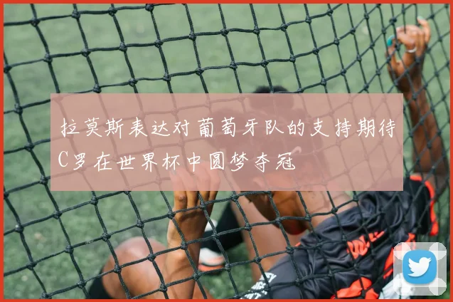 拉莫斯表达对葡萄牙队的支持期待C罗在世界杯中圆梦夺冠