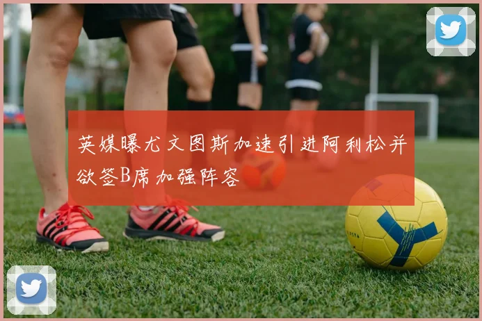 英媒曝尤文图斯加速引进阿利松并欲签B席加强阵容