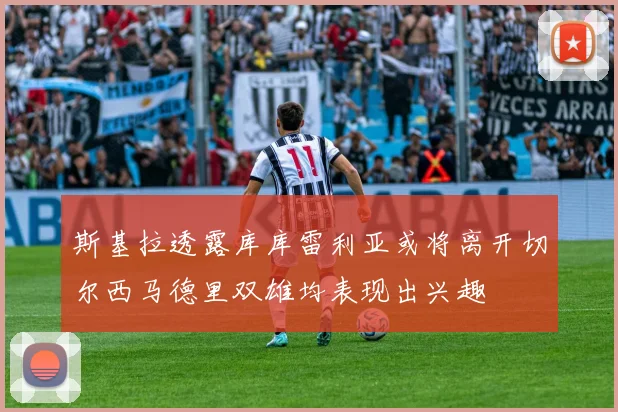 斯基拉透露库库雷利亚或将离开切尔西马德里双雄均表现出兴趣