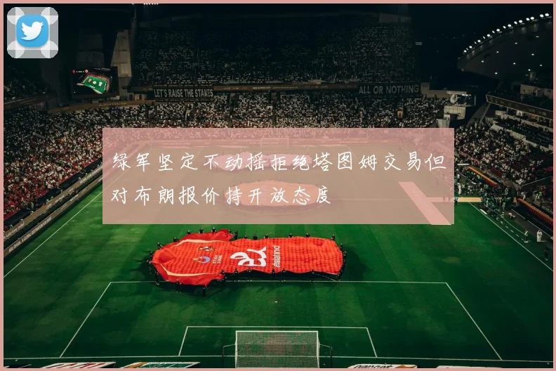 绿军坚定不动摇拒绝塔图姆交易但对布朗报价持开放态度
