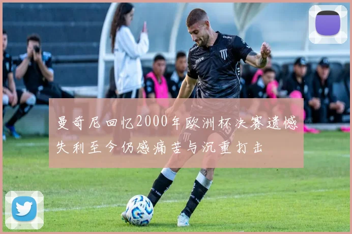 曼奇尼回忆2000年欧洲杯决赛遗憾失利至今仍感痛苦与沉重打击