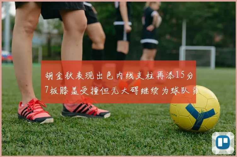 胡金秋表现出色内线支柱再添15分7板膝盖受撞但无大碍继续为球队贡献力量