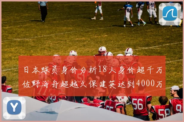 日本球员身价分析18人身价超千万佐野海舟超越久保建英达到4000万欧