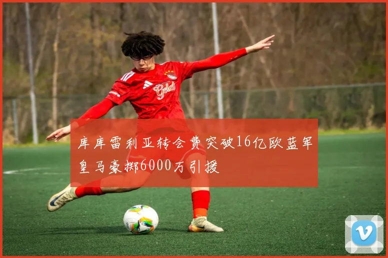 库库雷利亚转会费突破16亿欧蓝军皇马豪掷6000万引援