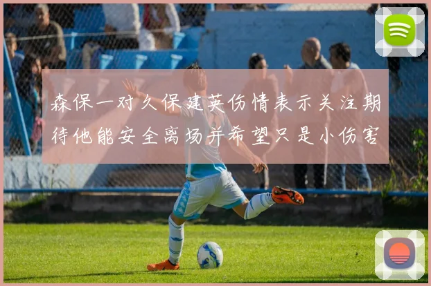 森保一对久保建英伤情表示关注期待他能安全离场并希望只是小伤害