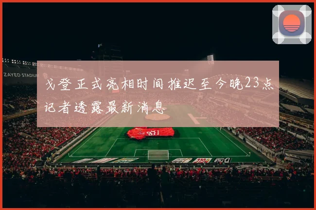戈登正式亮相时间推迟至今晚23点记者透露最新消息
