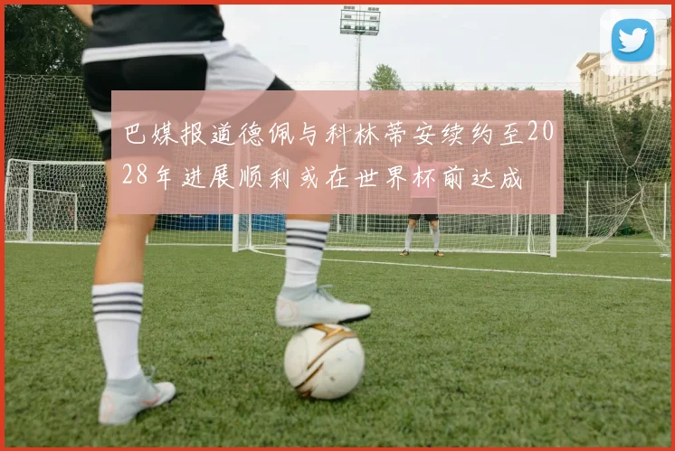 巴媒报道德佩与科林蒂安续约至2028年进展顺利或在世界杯前达成