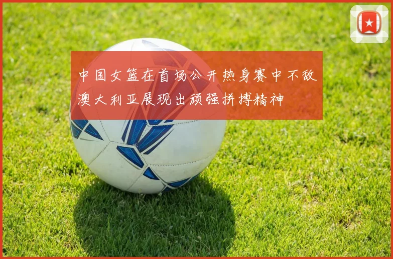 中国女篮在首场公开热身赛中不敌澳大利亚展现出顽强拼搏精神